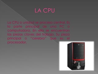 La CPU o unidad se proceso central. Es
la parte principal de una PC o
computadora. En ella se encuentran
las piezas claves del trabajo. Su pieza
principal o “cerebro” que es el
procesador.
 