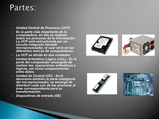 









Unidad Central de Procesos (UCP)
Es la parte más importante de la
computadora, en ella se realizan
todos los procesos de la información.
La UCP está estructurada por un
circuito integrado llamado
microprocesador, el cual varía en las
diferentes marcas de computadoras.
La UCP se divide en dos unidades:
Unidad Aritmético Lógica (UAL).- Es la
parte del computador encargada de
realizar las: operaciones aritméticas y
lógicas, así como comparaciones
entre datos.
Unidad de Control (UC).- Se le
denomina también la parte inteligente
del microprocesador, se encarga de
distribuir cada uno de los procesos al
área correspondiente para su
transformación.
Dispositivos de entrada (DE)

 