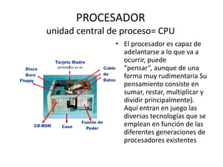 PROCESADOR
unidad central de proceso= CPU
                • El procesador es capaz de
                  adelantarse a lo que va a
                  ocurrir, puede
                  “pensar”, aunque de una
                  forma muy rudimentaria Su
                  pensamiento consiste en
                  sumar, restar, multiplicar y
                  dividir principalmente).
                  Aquí entran en juego las
                  diversas tecnologías que se
                  emplean en función de las
                  diferentes generaciones de
                  procesadores existentes
 