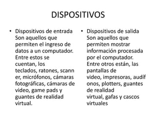 DISPOSITIVOS
• Dispositivos de entrada • Dispositivos de salida
  Son aquellos que          Son aquellos que
  permiten el ingreso de    permiten mostrar
  datos a un computador.    información procesada
  Entre estos se            por el computador.
  cuentan, los              Entre otros están, las
  teclados, ratones, scann  pantallas de
  er, micrófonos, cámaras   video, impresoras, audíf
  fotográficas, cámaras de  onos, plotters, guantes
  video, game pads y        de realidad
  guantes de realidad       virtual, gafas y cascos
  virtual.                  virtuales
 