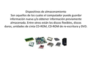 Dispositivos de almacenamiento
     Son aquellos de los cuales el computador puede guardar
    información nueva y/o obtener información previamente
    almacenada. Entre otros están los discos flexibles, discos
duros, unidades de cinta CD-ROM, CD-ROM de re-escritura y DVD.
 