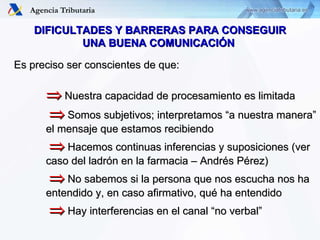 DIFICULTADES Y BARRERAS PARA CONSEGUIR UNA BUENA COMUNICACIÓN  Es preciso ser conscientes de que:    Nuestra capacidad de procesamiento es limitada      Somos subjetivos; interpretamos “a nuestra manera”  el mensaje que estamos recibiendo      Hacemos continuas inferencias y suposiciones (ver  caso del ladrón en la farmacia – Andrés Pérez)      No sabemos si la persona que nos escucha nos ha  entendido y, en caso afirmativo, qué ha entendido      Hay interferencias en el canal “no verbal” 