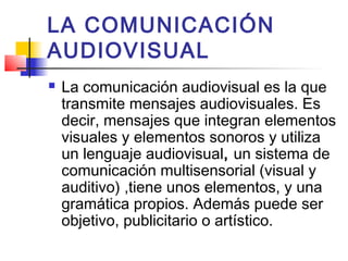 LA COMUNICACIÓN
AUDIOVISUAL
   La comunicación audiovisual es la que
    transmite mensajes audiovisuales. Es
    decir, mensajes que integran elementos
    visuales y elementos sonoros y utiliza
    un lenguaje audiovisual, un sistema de
    comunicación multisensorial (visual y
    auditivo) ,tiene unos elementos, y una
    gramática propios. Además puede ser
    objetivo, publicitario o artístico.
 