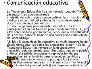 • Comunicación educativa
• La Tecnología Educativa ha sido llamada también "modelo
  persuasor", ya que comprende
  el diseño de estrategias comunicativas, la utilización de
  medios y el control del sistema de transmisión entre
  docente y alumnos con vistas a
  obtener objetivos previamente definidos. En esta
  concepción el medio tiene un papel fundamental: el sujeto
  está condicionado por su medio, reacciona a los estímulos
  del entorno, sobre la base de una concepción conductista
  del aprendizaje.
• "Si bien la comunicación educativa se venía desarrollando
  desde otros ámbitos como los expuestos, a partir de la
  Tecnología Educativa ingresa en la escuela como
  una estrategia de aprendizaje. Sin dudas que se le puede
  criticar el sentido persuasor y reproductor de sus
  propuestas, pero también generó grandes cambios y
  conformó una etapa necesaria para que las futuras
  propuestas puedan ingresar al sistema educativo formal (y
  a otros ámbitos y modalidades) sin mayores resistencias".
 