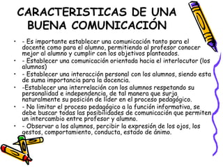 CARACTERISTICAS DE UNA
  BUENA COMUNICACIÓN
• - Es importante establecer una comunicación tanto para el
  docente como para el alumno, permitiendo al profesor conocer
  mejor al alumno y cumplir con los objetivos planteados.
• - Establecer una comunicación orientada hacia el interlocutor (los
  alumnos)
• - Establecer una interacción personal con los alumnos, siendo esta
  de suma importancia para la docencia.
• -Establecer una interrelación con los alumnos respetando su
  personalidad e independencia, de tal manera que surja
  naturalmente su posición de líder en el proceso pedagógico.
• - No limitar el proceso pedagógico a la función informativa, se
  debe buscar todas las posibilidades de comunicación que permiten
  un intercambio entre profesor y alumno.
• - Observar a los alumnos, percibir la expresión de los ojos, los
  gestos, comportamiento, conducta, estado de ánimo.
 