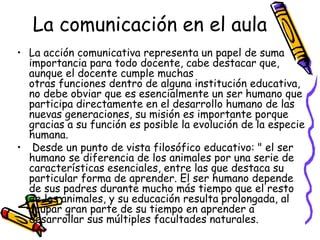 La comunicación en el aula
• La acción comunicativa representa un papel de suma
  importancia para todo docente, cabe destacar que,
  aunque el docente cumple muchas
  otras funciones dentro de alguna institución educativa,
  no debe obviar que es esencialmente un ser humano que
  participa directamente en el desarrollo humano de las
  nuevas generaciones, su misión es importante porque
  gracias a su función es posible la evolución de la especie
  humana.
• Desde un punto de vista filosófico educativo: " el ser
  humano se diferencia de los animales por una serie de
  características esenciales, entre las que destaca su
  particular forma de aprender. El ser humano depende
  de sus padres durante mucho más tiempo que el resto
  de los animales, y su educación resulta prolongada, al
  ocupar gran parte de su tiempo en aprender a
  desarrollar sus múltiples facultades naturales.
 