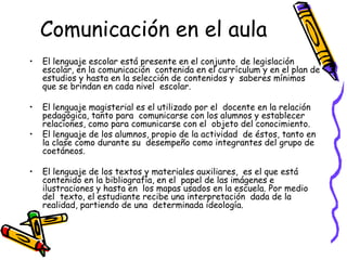 Comunicación en el aula
•   El lenguaje escolar está presente en el conjunto de legislación
    escolar, en la comunicación contenida en el currículum y en el plan de
    estudios y hasta en la selección de contenidos y saberes mínimos
    que se brindan en cada nivel escolar.

•   El lenguaje magisterial es el utilizado por el docente en la relación
    pedagógica, tanto para comunicarse con los alumnos y establecer
    relaciones, como para comunicarse con el objeto del conocimiento.
•   El lenguaje de los alumnos, propio de la actividad de éstos, tanto en
    la clase como durante su desempeño como integrantes del grupo de
    coetáneos.

•   El lenguaje de los textos y materiales auxiliares, es el que está
    contenido en la bibliografía, en el papel de las imágenes e
    ilustraciones y hasta en los mapas usados en la escuela. Por medio
    del texto, el estudiante recibe una interpretación dada de la
    realidad, partiendo de una determinada ideología.
 