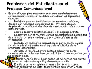 Problemas del Estudiante en el
 Proceso Comunicacional.
• Es por ello, que para recuperar en el aula la relación entre
  comunicación y educación se deben considerar los siguientes
  aspectos:
• ·    Redefinir papeles tradicionales del maestro: codificar,
  decodificar mensajes, conocer más de TV y computación.
  Ampliación de oportunidades docentes asociadas a más espacios
  democráticos.
• ·    Inercia docente acostumbrada sólo al lenguaje escrito.
• ·    No bastará con ofrecerles cursos de computación. Necesidad
  de estimular pensamiento lógico y selección de fuentes de
  información.
• ·    Métodos de enseñanza bien aplicados por docentes siguen
  siendo lo más significativo en el logro de resultados de la
  enseñanza-aprendizaje.
• ·    Actuales diferencias entre centros educativos serán
  mayores aún entre los que incorporan la informática y aquellos que
  no accedan a ella.
• ·    Escuela debería ser el lugar donde los educandos dan cuenta
  de todos los referentes que hoy día maneja un niño
• ·    El niño debe tener opinión, situarse frente a las cosas,
  expresar sus puntos de vista, tener sentido de la inter y multi
 