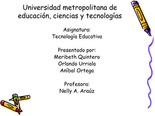 Universidad metropolitana de
educación, ciencias y tecnologías
              Asignatura:
          Tecnología Educativa

            Presentado por:
           Meribeth Quintero
            Orlando Urriola
             Aníbal Ortega

              Profesora:
             Nelly A. Araúz
 