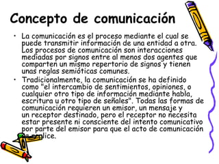 Concepto de comunicación
• La comunicación es el proceso mediante el cual se
  puede transmitir información de una entidad a otra.
  Los procesos de comunicación son interacciones
  mediadas por signos entre al menos dos agentes que
  comparten un mismo repertorio de signos y tienen
  unas reglas semióticas comunes.
• Tradicionalmente, la comunicación se ha definido
  como "el intercambio de sentimientos, opiniones, o
  cualquier otro tipo de información mediante habla,
  escritura u otro tipo de señales". Todas las formas de
  comunicación requieren un emisor, un mensaje y
  un receptor destinado, pero el receptor no necesita
  estar presente ni consciente del intento comunicativo
  por parte del emisor para que el acto de comunicación
  se realice.
 