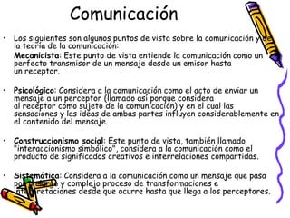 Comunicación
• Los siguientes son algunos puntos de vista sobre la comunicación y de
  la teoría de la comunicación:
  Mecanicista: Este punto de vista entiende la comunicación como un
  perfecto transmisor de un mensaje desde un emisor hasta
  un receptor.

• Psicológico: Considera a la comunicación como el acto de enviar un
  mensaje a un perceptor (llamado así porque considera
  al receptor como sujeto de la comunicación) y en el cual las
  sensaciones y las ideas de ambas partes influyen considerablemente en
  el contenido del mensaje.

• Construccionismo social: Este punto de vista, también llamado
  "interaccionismo simbólico", considera a la comunicación como el
  producto de significados creativos e interrelaciones compartidas.

• Sistemática: Considera a la comunicación como un mensaje que pasa
  por un largo y complejo proceso de transformaciones e
  interpretaciones desde que ocurre hasta que llega a los perceptores.
 