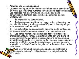 • Axiomas de la comunicación
• Diversos enfoques de la comunicación humana la conciben como
  un ritual que los seres humanos llevan a cabo desde que nacen.
  Los teóricos han determinado cinco axiomas de la
  comunicación, también conocidos como axiomas de Paul
  Watzlawick:
• 1.   Es imposible no comunicarse.
• 2. Toda comunicación tiene un aspecto de contenido y uno
  de relación, tales que el segundo califica al primero y es por
  ende una meta comunicación.
• 3. La naturaleza de una relación depende de la puntuación
  de secuencias de comunicación entre los comunicantes.
• 4. Los seres humanos se comunican tanto digital como
  analógicamente. El lenguaje digital cuenta con una sintaxis
  lógica sumamente compleja y poderosa pero carece de una
  semántica adecuada en el campo de la relación, mientras que el
  lenguaje analógico posee la semántica pero no una sintaxis
  adecuada para la definición inequívoca de la naturaleza de las
  relaciones.
• 5. Los intercambios comunicacionales son simétricos o
  complementarios según estén basados en la igualdad o la
  diferencia.
 