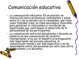 Comunicación educativa
• La comunicación educativa: Es un proceso de
  interacción entre profesores, estudiantes y estos
  entre sí y de la escuela con la comunidad, que tiene
  como finalidad crear un clima psicológico favorable,
  para optimizar el intercambio y recreación de
  significados que contribuyan al desarrollo de la
  personalidad de los participantes.
• La comunicación entre los estudiantes y docente se
  enmarca en una comunicación de carácter
  interpersonal; al no ser el maestro el protagonista
  más importante del proceso educativo, la
  comunicación tiende a ser más específica y se da
  mayormente entre dos personas (en este caso entre
  el estudiante y el docente).
 