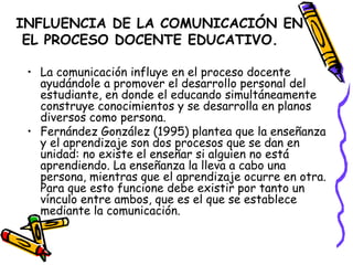 INFLUENCIA DE LA COMUNICACIÓN EN
 EL PROCESO DOCENTE EDUCATIVO.

 • La comunicación influye en el proceso docente
   ayudándole a promover el desarrollo personal del
   estudiante, en donde el educando simultáneamente
   construye conocimientos y se desarrolla en planos
   diversos como persona.
 • Fernández González (1995) plantea que la enseñanza
   y el aprendizaje son dos procesos que se dan en
   unidad: no existe el enseñar si alguien no está
   aprendiendo. La enseñanza la lleva a cabo una
   persona, mientras que el aprendizaje ocurre en otra.
   Para que esto funcione debe existir por tanto un
   vínculo entre ambos, que es el que se establece
   mediante la comunicación.
 
