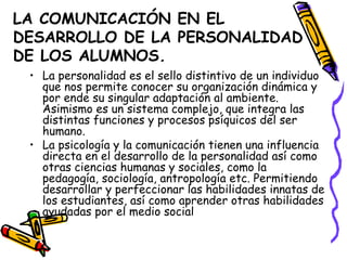 LA COMUNICACIÓN EN EL
DESARROLLO DE LA PERSONALIDAD
DE LOS ALUMNOS.
 • La personalidad es el sello distintivo de un individuo
   que nos permite conocer su organización dinámica y
   por ende su singular adaptación al ambiente.
   Asimismo es un sistema complejo, que integra las
   distintas funciones y procesos psíquicos del ser
   humano.
 • La psicología y la comunicación tienen una influencia
   directa en el desarrollo de la personalidad así como
   otras ciencias humanas y sociales, como la
   pedagogía, sociología, antropología etc. Permitiendo
   desarrollar y perfeccionar las habilidades innatas de
   los estudiantes, así como aprender otras habilidades
   ayudadas por el medio social
 