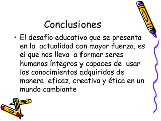 Conclusiones
• El desafío educativo que se presenta
  en la actualidad con mayor fuerza, es
  el que nos lleva a formar seres
  humanos íntegros y capaces de usar
  los conocimientos adquiridos de
  manera eficaz, creativa y ética en un
  mundo cambiante
 