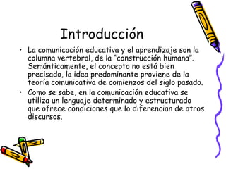 Introducción
• La comunicación educativa y el aprendizaje son la
  columna vertebral, de la “construcción humana”.
  Semánticamente, el concepto no está bien
  precisado, la idea predominante proviene de la
  teoría comunicativa de comienzos del siglo pasado.
• Como se sabe, en la comunicación educativa se
  utiliza un lenguaje determinado y estructurado
  que ofrece condiciones que lo diferencian de otros
  discursos.
 