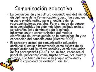 Comunicación educativa
• La comunicación y la cultura demanda una definición
  disciplinaria de la Comunicación Educativa como un
  espacio problemático para el análisis de las
  representaciones sociales. Pero el modo de pensar
  esta complejidad ha sido más bien limitada ante el
  constreñimiento dominante de la mirada
  informacionista característica del modelo
  cienficista de investigación de la comunicación y de
  concepción del conocimiento (Sierra: 2005).
• El concepto actual de comunicación educativa
  atribuye al emisor importancia como sujeto de su
  propia actividad (autoevaluación) y como evaluador
  de los perceptores (ILCE). Así mismo, reconoce el
  papel del perceptor como sujeto activo, reflexivo y
  crítico, que también evalúa su propia actividad y
  posee la capacidad de evaluar al emisor.
 