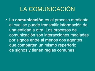 LA COMUNICACIÓN
• La comunicación es el proceso mediante
  el cual se puede transmitir información de
  una entidad a otra. Los procesos de
  comunicación son interacciones mediadas
  por signos entre al menos dos agentes
  que comparten un mismo repertorio
  de signos y tienen reglas comunes.
 