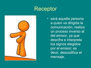 Receptor
    • será aquella persona
      a quien va dirigida la
      comunicación; realiza
      un proceso inverso al
      del emisor, ya que
      descifra e interpreta
      los signos elegidos
      por el emisor; es
      decir, descodifica el
      mensaje.
 