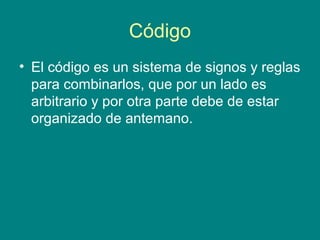 Código
• El código es un sistema de signos y reglas
  para combinarlos, que por un lado es
  arbitrario y por otra parte debe de estar
  organizado de antemano.
 