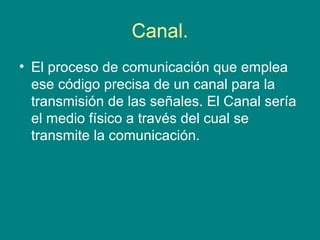 Canal.
• El proceso de comunicación que emplea
  ese código precisa de un canal para la
  transmisión de las señales. El Canal sería
  el medio físico a través del cual se
  transmite la comunicación.
 