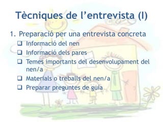 Tècniques de l’entrevista (I)
1. Preparació per una entrevista concreta
   Informació del nen
   Informació dels pares
   Temes importants del desenvolupament del
    nen/a
   Materials o treballs del nen/a
   Preparar preguntes de guia
 
