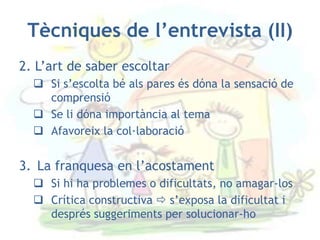Tècniques de l’entrevista (II)
2. L’art de saber escoltar
   Si s’escolta bé als pares és dóna la sensació de
    comprensió
   Se li dóna importància al tema
   Afavoreix la col·laboració


3. La franquesa en l’acostament
   Si hi ha problemes o dificultats, no amagar-los
   Crítica constructiva  s’exposa la dificultat i
    després suggeriments per solucionar-ho
 