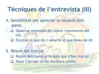 Tècniques de l’entrevista (III)
4. Sensibilitat per apreciar la situació dels
   pares
   Observar expressió del rostre i moviments del
    cos
   Escoltar el que diu i advertir el que deixa de dir


5. Resum del tractat
   Resum dels punts principals que s’han tractat
   Posar l’accent en les decisions preses
 