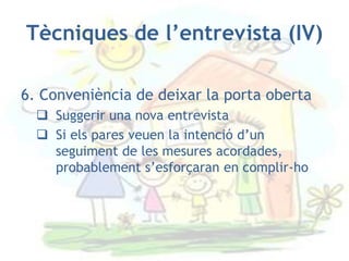 Tècniques de l’entrevista (IV)

6. Conveniència de deixar la porta oberta
   Suggerir una nova entrevista
   Si els pares veuen la intenció d’un
    seguiment de les mesures acordades,
    probablement s’esforçaran en complir-ho
 