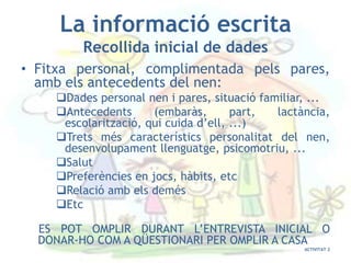 La informació escrita
         Recollida inicial de dades
• Fitxa personal, complimentada pels pares,
  amb els antecedents del nen:
    Dades personal nen i pares, situació familiar, ...
    Antecedents      (embaràs,       part,  lactància,
     escolarització, qui cuida d’ell, ...)
    Trets més característics personalitat del nen,
     desenvolupament llenguatge, psicomotriu, ...
    Salut
    Preferències en jocs, hàbits, etc
    Relació amb els demés
    Etc

  ES POT OMPLIR DURANT L’ENTREVISTA INICIAL O
  DONAR-HO COM A QÜESTIONARI PER OMPLIR A CASA
                                                  ACTIVITAT 2
 