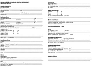 ESCOLA BRESSOL MUNICIPAL PAS A PAS DE ROSSELLÓ                                                                                                 Autonomia:
AVALUACIÓ INICIAL                                                                                                                              A l’hora de menjar: ............................................................................................................
                                                                                                                                               A l’hora de vestir-se: ..........................................................................................................
Fitxa de l’alumne/a:                                                                                                                           En la higiene personal: .......................................................................................................
Nom de l’alumne/a: ............................................................................................................                En l’ordre: ................................................................................................................. ..........
Cognoms: ............................................................................................................................
Data de naixement: ....................................Lloc: ...............................................................                   Dades psicomotrius:
Domicili: ......................................................................................................................... ...        Camina:                      Si          No
Telèfon: .................................................... Telèfon d’urgència: .........................................                    Corre:                       Si          No
Observacions:..........................................................................................................................        Salta:                      Si           No
............................................................                                                                                   En cas de tenir problemes motors, quins són?.....................................................................
Dades familiars:                                                                                                                               ............................................................................................................................................
Nom de la mare/tutora: ..........................................................................Edat: ....................
Estudis: ........................................Professió: .........................................Tel: ......................               Dades lingüístiques:
Nom del pare/tutor..................................................................................Edat: ...................                  Pronuncia frases de diverses paraules: ...............................................................................
Estudis: ........................................Professió: .........................................Tel........................               Utilització freqüent de: noms pronoms adjectius articles
Nombre de germans:....................Lloc que ocupa: .............................................................                            Alteracions del llenguatge oral: ..........................................................................................
Persones que viuen a casa: ........................................................................................ .........
Llengua parlada amb el nen/a:............................................................................................                      Comportament habitual a casa:
Responsable en cas d’absència dels pares: ........................................Telèfon: ..................
Situació familiar:                                                                                                                             El joc
Viu amb el pare i la mare. Si                           No                                                                                     Té companys de joc?.......................Qui són?......................................................................
Viu amb el pare.                         Si            No                                                                                      Com s’hi relaciona: ......................................................................................................... ....
Viu amb la mare.                         Si            No                                                                                      Dependent Líder Afectuós Agressiu Possessiu
Altres situacions:.................................................................................................................            Mostra preferència per alguna joguina: ..............Quina? ...................................................
............................................................................................................................................
Data d’ingrés a l’Escola Bressol: .....................................................................................                        Actitud envers la televisió:
                                                                                                                                               Demana de veure-la? ..................Amb quina freqüència? ..................................................
Aspectes sanitaris:                                                                                                                            Quins són els programes que li agraden més?.....................................................................
Embaràs: .................................................................................................................... .........        ..................................................................................................................... .......................
Part: ................................................................................................................... .................    Els imita en els seus jocs habituals? ..................................................................................
Malalties pròpies de l’edat que ha patit: .............................................................................
Vacunes: ............................................................................................................. ................        Dependència del xumet:
Malalties cròniques: ........................................................................................................ ....             S’aferra al xumet:
Operacions: ................................................................................................. ........................         Moments esporàdics durant el dia Només per dormir
Medicació: .................................................................................................................. ........         Objecte que substitueix el xumet: .......................................................................................
Al.lergies: ...........................................................................................................................        Ha assistit a algun altre centre? ....................Quin?.............................................................
Altres: ..................................................................................................................... ...........      Quan de temps? ..................................................................................................................

Hàbits:
Alimentació:                                                                                                                                   OBSERVACIONS:
Sòlid. Triturat. Gustos i preferències: ................................................................................                       ..............................................................................................................................................
Alteracions en l’alimentació: .............................................................................................                    ..............................................................................................................................................
............................................................................................................................................   ........................................................................................................................................
Son:
Horari habitual: .................................................Alteracions: .............................................
Indicadors de son habituals.................................................................................................
Objecte al qual s’aferra: ................................................................................................... ..
 