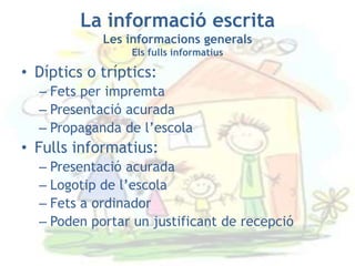La informació escrita
            Les informacions generals
                 Els fulls informatius

• Díptics o tríptics:
  – Fets per impremta
  – Presentació acurada
  – Propaganda de l’escola
• Fulls informatius:
  – Presentació acurada
  – Logotip de l’escola
  – Fets a ordinador
  – Poden portar un justificant de recepció
 