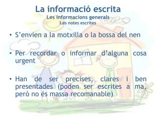 La informació escrita
            Les informacions generals
                 Les notes escrites

• S’envien a la motxilla o la bossa del nen

• Per recordar o informar d’alguna cosa
  urgent

• Han de ser precises, clares i ben
  presentades (poden ser escrites a ma,
  però no és massa recomanable)
 