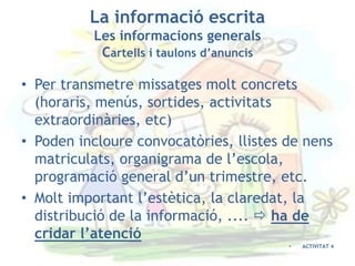 La informació escrita
          Les informacions generals
           Cartells i taulons d’anuncis

• Per transmetre missatges molt concrets
  (horaris, menús, sortides, activitats
  extraordinàries, etc)
• Poden incloure convocatòries, llistes de nens
  matriculats, organigrama de l’escola,
  programació general d’un trimestre, etc.
• Molt important l’estètica, la claredat, la
  distribució de la informació, ....  ha de
  cridar l’atenció
                                          •   ACTIVITAT 4
 