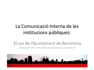 La Comunicació Interna de les
    institucions públiques:

El cas de l’Ajuntament de Barcelona
  Carme Gibert Valls . 9 Abril 2013. Facultat de Relacions Laborals UB
 