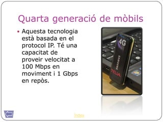 Quarta generació de mòbils
 Aquesta tecnologia
 està basada en el
 protocol IP. Té una
 capacitat de
 proveir velocitat a
 100 Mbps en
 moviment i 1 Gbps
 en repòs.




                  Índex
 