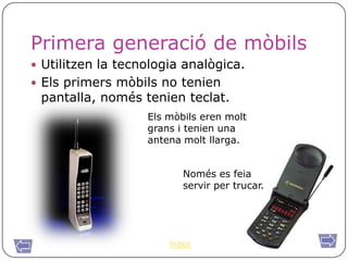Primera generació de mòbils
 Utilitzen la tecnologia analògica.
 Els primers mòbils no tenien
 pantalla, només tenien teclat.
                   Els mòbils eren molt
                   grans i tenien una
                   antena molt llarga.


                          Només es feia
                          servir per trucar.




                       Índex
 