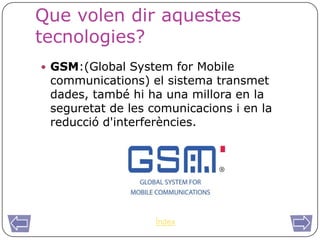 Que volen dir aquestes
tecnologies?
 GSM:(Global System for Mobile
 communications) el sistema transmet
 dades, també hi ha una millora en la
 seguretat de les comunicacions i en la
 reducció d'interferències.




                   Índex
 