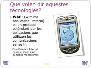 Que volen dir aquestes
tecnologies?
 WAP: (Wireless
    Application Protocol)
    és un protocol
    estàndard per les
    aplicacions que
    utilitzen les
    comunicacions
    sense fil.
-   Com l’accés a Internet
    desde el mòbil amb
    pantalles monocromes.


                             Índex
 