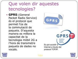Que volen dir aquestes
 tecnologies?
 GPRS:(General
 Packet Radio Service)
 és el protocol que
 permet l'ús de
 la commutació de
 paquets. D'aquesta
 manera es millora la
 capacitat de la
 tecnologia mòbil 2G a
 l'hora de transmetre            Es pot accedir a
 paquets de dades no             Internet a través del
 vocals.                         protocol TCP/IP.

                         Índex
 