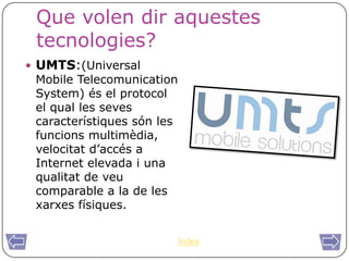 Que volen dir aquestes
 tecnologies?
 UMTS:(Universal
 Mobile Telecomunication
 System) és el protocol
 el qual les seves
 característiques són les
 funcions multimèdia,
 velocitat d’accés a
 Internet elevada i una
 qualitat de veu
 comparable a la de les
 xarxes físiques.


                            Índex
 