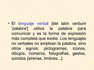 • El lenguaje verbal [del latín verbum
'palabra'] utiliza la palabra para
comunicar y es la forma de expresión
más completa que existe. Los lenguajes
no verbales no emplean la palabra, sino
otros signos: pictogramas, iconos,
dibujos, números, fotografías, gestos,
sonidos [sirenas, timbres...].
 