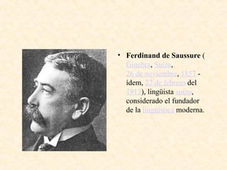 • Ferdinand de Saussure (
Ginebra, Suiza,
26 de noviembre, 1857 -
ídem, 22 de febrero del
1913), lingüista suizo,
considerado el fundador
de la lingüística moderna.
 