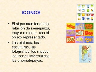 ICONOS
• El signo mantiene una
relación de semejanza,
mayor o menor, con el
objeto representado.
• Las pinturas, las
esculturas, las
fotografías, los mapas,
los iconos informáticos,
las onomatopeyas.
 