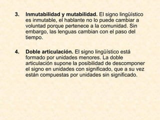 3. Inmutabilidad y mutabilidad. El signo lingüístico
es inmutable, el hablante no lo puede cambiar a
voluntad porque pertenece a la comunidad. Sin
embargo, las lenguas cambian con el paso del
tiempo.
4. Doble articulación. El signo lingüístico está
formado por unidades menores. La doble
articulación supone la posibilidad de descomponer
el signo en unidades con significado, que a su vez
están compuestas por unidades sin significado.
 