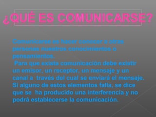Comunicarse es hacer conocer a otras
personas nuestros conocimientos o
pensamientos.
Para que exista comunicación debe existir
un emisor, un receptor, un mensaje y un
canal a través del cual se enviará el mensaje.
Si alguno de estos elementos falla, se dice
que se ha producido una interferencia y no
podrá establecerse la comunicación.
 