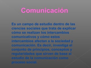 Es un campo de estudio dentro de las
ciencias sociales que trata de explicar
cómo se realizan los intercambios
comunicativos y cómo estos
intercambios afectan a la sociedad y
comunicación. Es decir, investiga el
conjunto de principios, conceptos y
regularidades que sirven de base al
estudio de la comunicación como
proceso social.
 