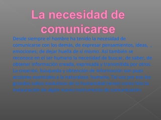 Desde siempre el hombre ha tenido la necesidad de
comunicarse con los demás, de expresar pensamientos, ideas, ,
emociones; de dejar huella de sí mismo. Así también se
reconoce en el ser humano la necesidad de buscar, de saber, de
obtener información creada, expresada y transmitida por otros.
La creación, búsqueda y obtención de información son pues
acciones esenciales a la naturaleza humana. Tal vez por eso los
grandes saltos evolutivos de la humanidad tienen como hito la
instauración de algún nuevo instrumento de comunicación.
 