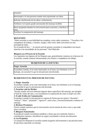 entiendo”.
Interrumpir a la otra persona cuando está exponiendo sus ideas.
Solicitar clarificación de las ideas e información.
Verificar si el oyente quedó convencido del mensaje recibido.
Hacer preguntas durante la conversación para concretar y clarificar el
tema.
Verificar la comprensión del mensaje.


REFLEXIÓN
“Saber escuchar es una habilidad tan compleja, como saber comunicar..." Escuchar a los
compañeros de trabajo, a clientes, amigos, entre otros; debe convertirse en una
prioridad de todos.
En el mundo de hoy, “...la carrera será de quienes escuchan (y responden) con mayor
atención a las necesidades de las personas". Peel Malcolm

Bloqueos en el Proceso de la Escucha
Los siguientes son algunos de los bloqueos que, generalmente, tenemos en el proceso de
la escucha, cuando estamos interactuando con clientes o compañeros de trabajo.

                      BLOQUEOS DE LA ESCUCHA
Fingir Atención
Se produce cuando, al no estar interesados en el tema, nos limitamos a oír el
mensaje, sin escuchar lo que la otra persona está diciendo.


BLOQUEOS EN EL PROCESO DE ESCUCHA

1. Fingir Atención
Se produce cuando, al no estar interesados en el tema, nos limitamos a oír el mensaje,
sin escuchar lo que la otra persona está diciendo.
2. Escuchar solo los Hechos
 Sucede cuando solo nos interesan algunos datos específicos del mensaje, por ejemplo,
el total de ventas del mes, y no escuchamos la explicación de cómo se logró esa cifra.
3. Evadir Estilos de Comunicación
Se produce cuando la otra persona se expresa de forma que nos parece “chocante”,
“melosa”, “falsa”, “petulante”, “agresiva”, entre otras, e inconscientemente evadimos el
mensaje.
4. Rechazo Prematuro
Ocurre cuando sentimos que la conversación será la misma de otras veces y que nada
nuevo sucederá.
5. Bloqueos Emocionales
Se producen cuando escuchamos palabras o frases que nos molestan, hieren o
consideramos injustas y decidimos no seguir escuchando o iniciar una discusión.
6. Los Prejuicios
Los prejuicios bloquean la escucha cuando juzgamos adversamente a una persona antes
de que haya expresado su mensaje.
 